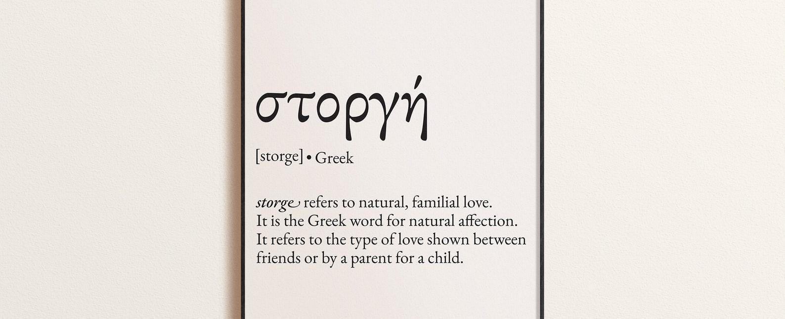 Storge is the name of unconditional familial love this kind of love is protective and kinship based storge is the love you feel for someone even when you don t like them it is usually driven by familiarity